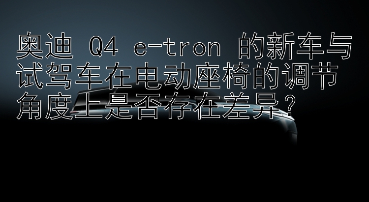 奥迪 Q4 e-tron 的新车与试驾车在电动座椅的调节角度上是否存在差异？